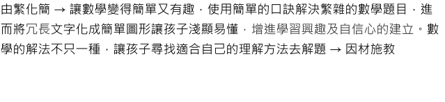 由繁化簡 → 讓數學變得簡單又有趣，使用簡單的口訣解決繁雜的數學題目，進而將冗長文字化成簡單圖形讓孩子淺顯易懂，增進學習興趣及自信心的建立。數學的解法不只一種，讓孩子尋找適合自己的理解方法去解題 → 因材施教