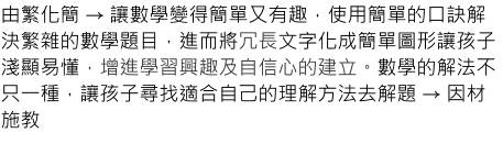 由繁化簡 → 讓數學變得簡單又有趣，使用簡單的口訣解決繁雜的數學題目，進而將冗長文字化成簡單圖形讓孩子淺顯易懂，增進學習興趣及自信心的建立。數學的解法不只一種，讓孩子尋找適合自己的理解方法去解題 → 因材施教