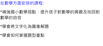 在數學方面安排的課程: *補強國小數學弱點，提升孩子對數學的興趣及找回對數學的自信 *學會將文字化為圖像解題 *學會如何掌握題型重點